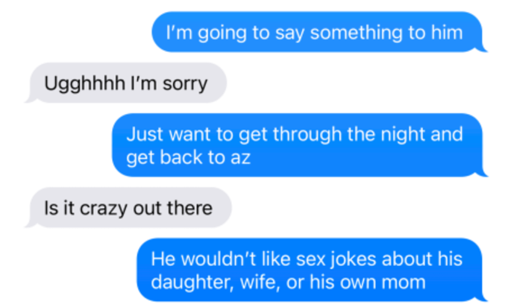 a text message thread Person 1: I'm going to say something to him Person 2: Uggghhh I'm sorry Person 1: Just want to get through the night and get back to AZ Person 2: Is it crazy out there Person 1: He wouldn't like sex jokes about his daughter, wife, or his own mom